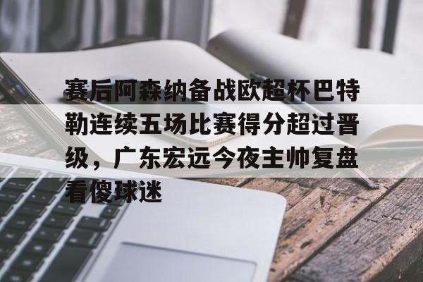 IM电竞app官网-关于赛后阿森纳备战欧超杯巴特勒连续五场比赛得分超过晋级，广东宏远今夜主帅复盘看傻球迷的信息