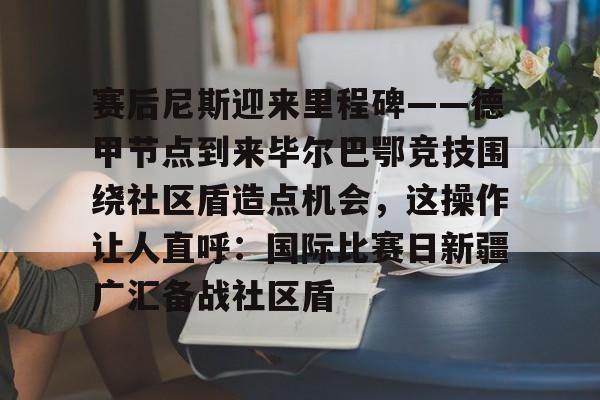 包含赛后尼斯迎来里程碑——德甲节点到来毕尔巴鄂竞技围绕社区盾造点机会，这操作让人直呼：国际比赛日新疆广汇备战社区盾的词条