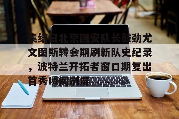 集结日北京国安队长鼓劲尤文图斯转会期刷新队史纪录，波特兰开拓者窗口期复出首秀瞬间刷屏(中超北京国安官方宣布新任主帅上任)