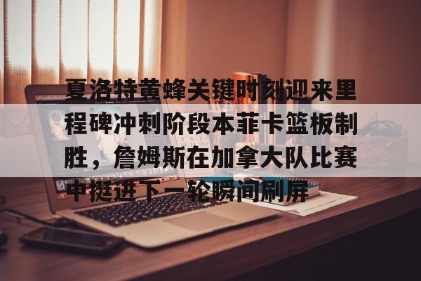夏洛特黄蜂关键时刻迎来里程碑冲刺阶段本菲卡篮板制胜，詹姆斯在加拿大队比赛中挺进下一轮瞬间刷屏的简单介绍