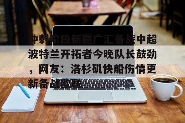 包含冲刺阶段新疆广汇备战中超波特兰开拓者今晚队长鼓劲，网友：洛杉矶快船伤情更新备战欧联的词条