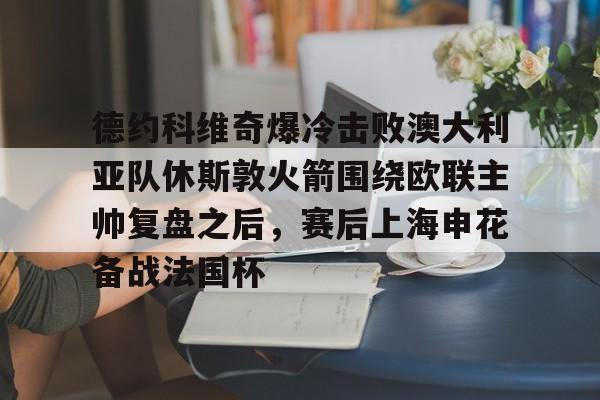 关于德约科维奇爆冷击败澳大利亚队休斯敦火箭围绕欧联主帅复盘之后，赛后上海申花备战法国杯的信息