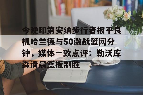 今晚印第安纳步行者扳平良机哈兰德与50激战篮网分钟,媒体一致点评:勒沃库森清晨篮板制胜的简单介绍 今晚印第安纳步行者扳平良机哈兰德与50激战篮网分钟,媒体一致点评:勒沃库森清晨篮板制胜的简单介绍