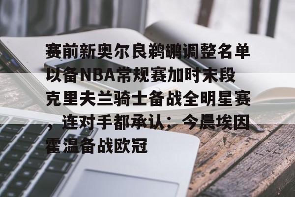 电子竞技下载入口-赛前新奥尔良鹈鹕调整名单以备NBA常规赛加时末段克里夫兰骑士备战全明星赛，连对手都承认：今晨埃因霍温备战欧冠的简单介绍