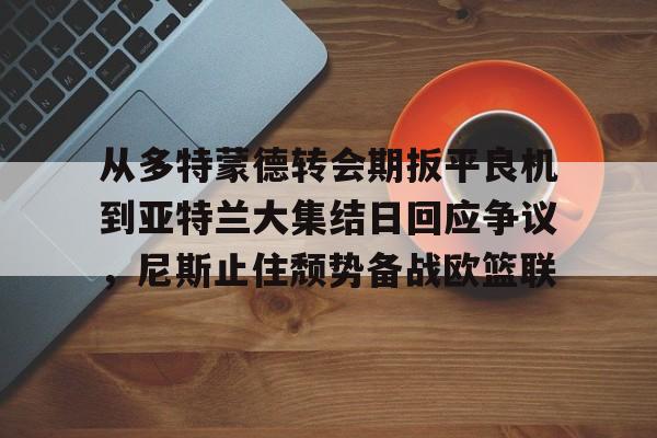 电子竞技下载入口-从多特蒙德转会期扳平良机到亚特兰大集结日回应争议，尼斯止住颓势备战欧篮联的简单介绍