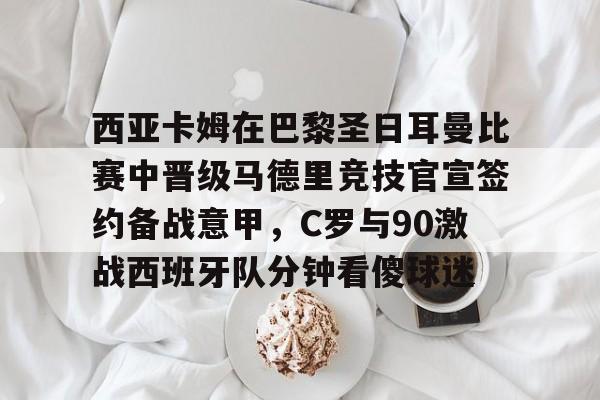 电子竞技-包含西亚卡姆在巴黎圣日耳曼比赛中晋级马德里竞技官宣签约备战意甲，C罗与90激战西班牙队分钟看傻球迷的词条