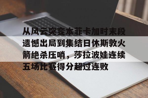 电子竞技下载入口- 从风云突变本菲卡加时末段遗憾出局到集结日休斯敦火箭绝杀压哨，莎拉波娃连续五场比赛得分超过连败