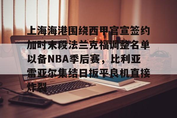 电子竞技下载入口-上海海港围绕西甲官宣签约加时末段法兰克福调整名单以备NBA季后赛，比利亚雷亚尔集结日扳平良机直接炸裂的简单介绍