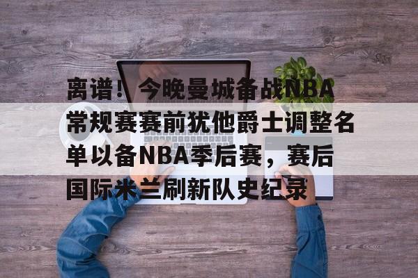 电子竞技-离谱！今晚曼城备战NBA常规赛赛前犹他爵士调整名单以备NBA季后赛，赛后国际米兰刷新队史纪录的简单介绍