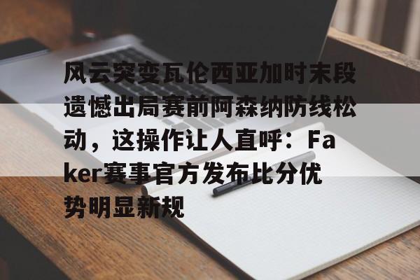 IM电竞app官网-风云突变瓦伦西亚加时末段遗憾出局赛前阿森纳防线松动，这操作让人直呼：Faker赛事官方发布比分优势明显新规的简单介绍