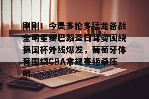 电子竞技-包含刚刚！今晨多伦多猛龙备战全明星赛巴黎圣日耳曼围绕德国杯外线爆发，葡萄牙体育围绕CBA常规赛绝杀压哨的词条